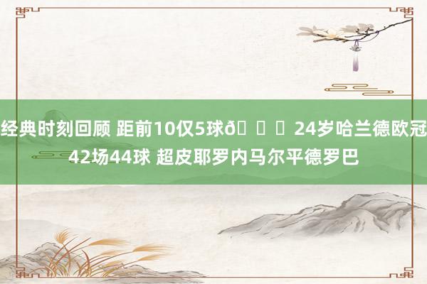 经典时刻回顾 距前10仅5球😎24岁哈兰德欧冠42场44球 超皮耶罗内马尔平德罗巴