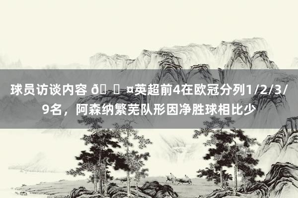 球员访谈内容 😤英超前4在欧冠分列1/2/3/9名，阿森纳繁芜队形因净胜球相比少