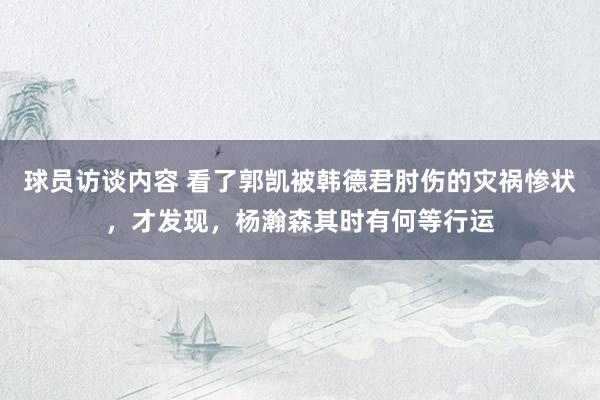 球员访谈内容 看了郭凯被韩德君肘伤的灾祸惨状，才发现，杨瀚森其时有何等行运