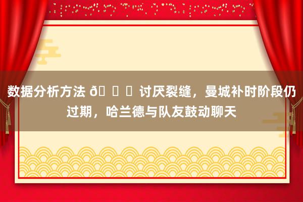 数据分析方法 😂讨厌裂缝，曼城补时阶段仍过期，哈兰德与队友鼓动聊天