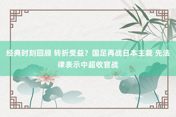 经典时刻回顾 转折受益？国足再战日本主裁 先法律表示中超收官战