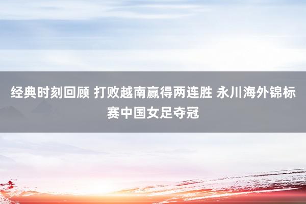 经典时刻回顾 打败越南赢得两连胜 永川海外锦标赛中国女足夺冠