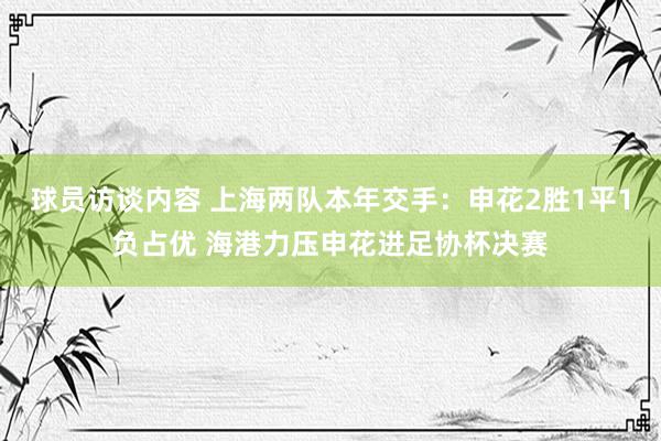 球员访谈内容 上海两队本年交手：申花2胜1平1负占优 海港力压申花进足协杯决赛