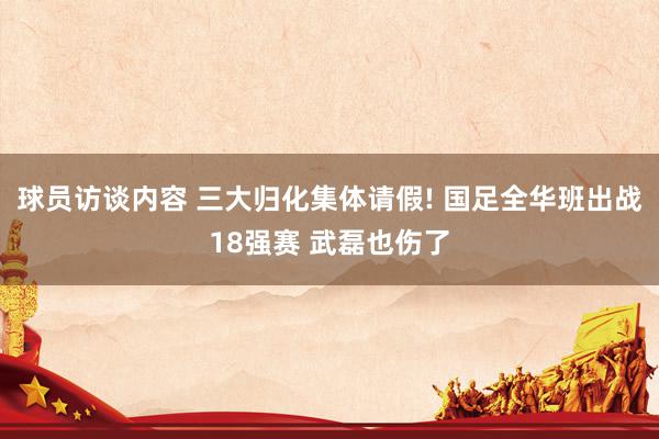 球员访谈内容 三大归化集体请假! 国足全华班出战18强赛 武磊也伤了