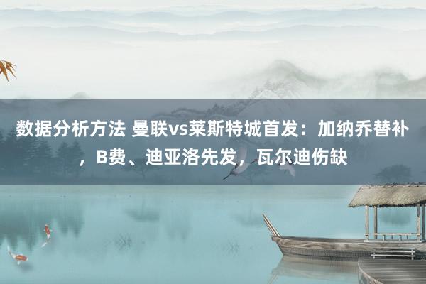 数据分析方法 曼联vs莱斯特城首发：加纳乔替补，B费、迪亚洛先发，瓦尔迪伤缺