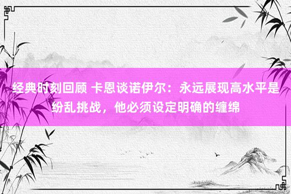 经典时刻回顾 卡恩谈诺伊尔：永远展现高水平是纷乱挑战，他必须设定明确的缠绵