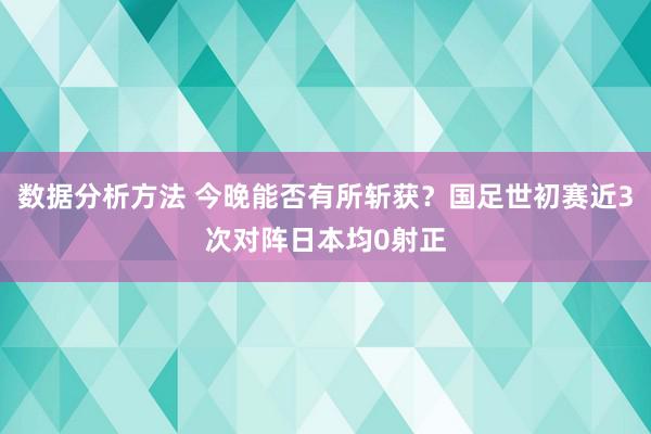 数据分析方法 今晚能否有所斩获？国足世初赛近3次对阵日本均0射正