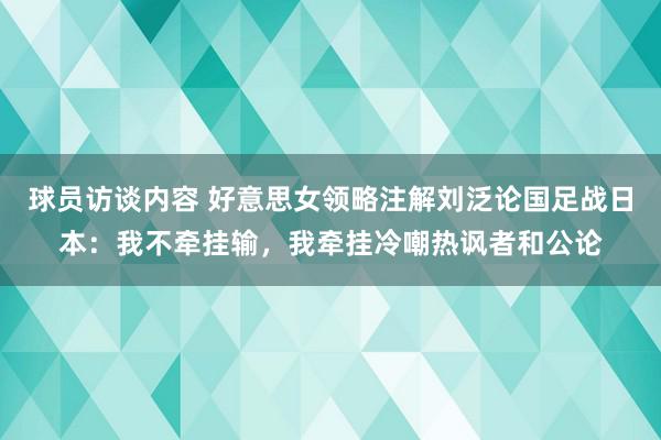 球员访谈内容 好意思女领略注解刘泛论国足战日本：我不牵挂输，我牵挂冷嘲热讽者和公论