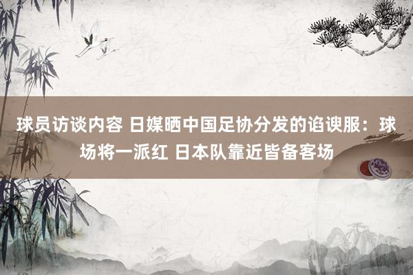 球员访谈内容 日媒晒中国足协分发的谄谀服：球场将一派红 日本队靠近皆备客场