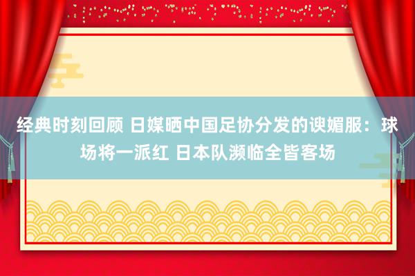 经典时刻回顾 日媒晒中国足协分发的谀媚服：球场将一派红 日本队濒临全皆客场