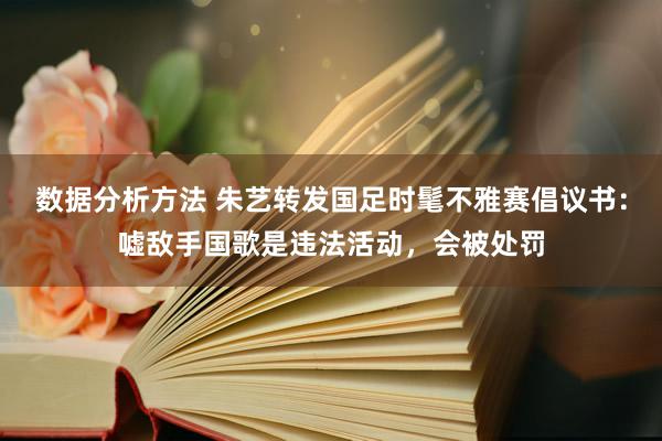 数据分析方法 朱艺转发国足时髦不雅赛倡议书：嘘敌手国歌是违法活动，会被处罚