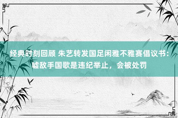 经典时刻回顾 朱艺转发国足闲雅不雅赛倡议书：嘘敌手国歌是违纪举止，会被处罚