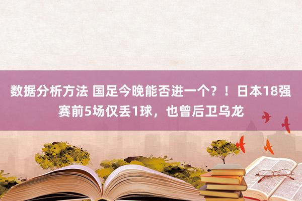 数据分析方法 国足今晚能否进一个？！日本18强赛前5场仅丢1球，也曾后卫乌龙