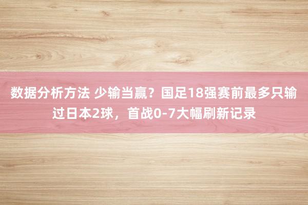 数据分析方法 少输当赢？国足18强赛前最多只输过日本2球，首战0-7大幅刷新记录