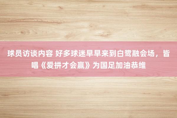 球员访谈内容 好多球迷早早来到白鹭融会场，皆唱《爱拼才会赢》为国足加油恭维