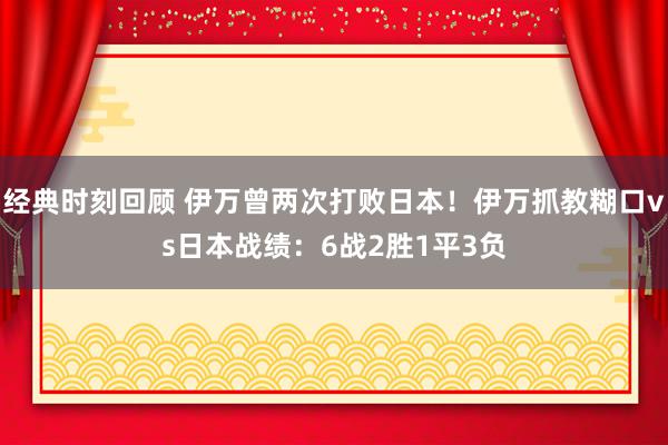 经典时刻回顾 伊万曾两次打败日本！伊万抓教糊口vs日本战绩：6战2胜1平3负