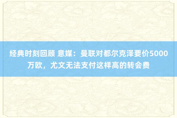 经典时刻回顾 意媒：曼联对都尔克泽要价5000万欧，尤文无法支付这样高的转会费