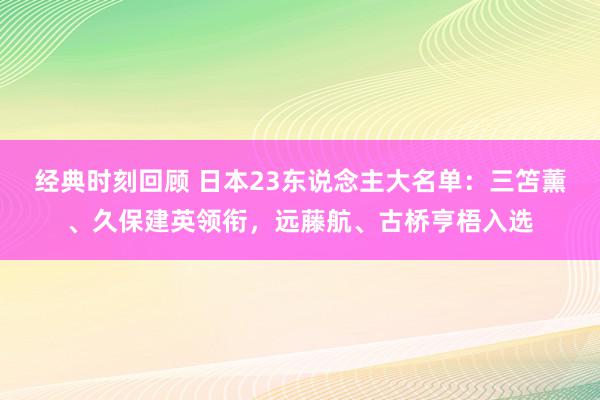 经典时刻回顾 日本23东说念主大名单：三笘薰、久保建英领衔，远藤航、古桥亨梧入选