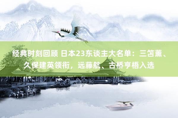 经典时刻回顾 日本23东谈主大名单：三笘薰、久保建英领衔，远藤航、古桥亨梧入选