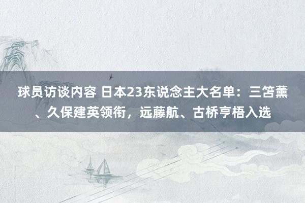 球员访谈内容 日本23东说念主大名单：三笘薰、久保建英领衔，远藤航、古桥亨梧入选