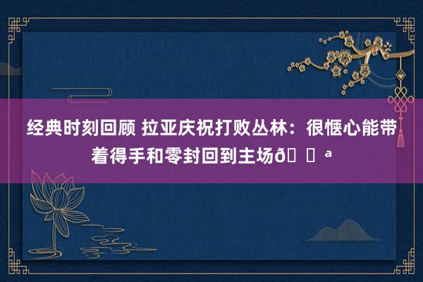 经典时刻回顾 拉亚庆祝打败丛林：很惬心能带着得手和零封回到主场💪