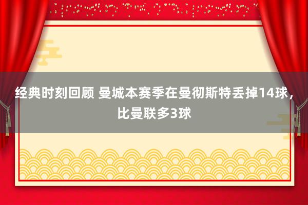 经典时刻回顾 曼城本赛季在曼彻斯特丢掉14球，比曼联多3球