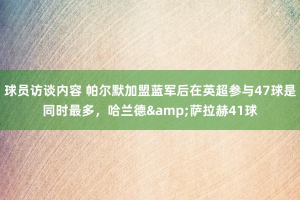 球员访谈内容 帕尔默加盟蓝军后在英超参与47球是同时最多，哈兰德&萨拉赫41球