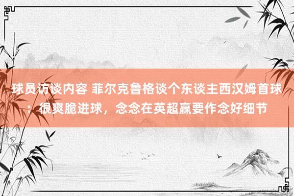 球员访谈内容 菲尔克鲁格谈个东谈主西汉姆首球：很爽脆进球，念念在英超赢要作念好细节