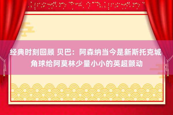 经典时刻回顾 贝巴：阿森纳当今是新斯托克城 角球给阿莫林少量小小的英超颤动