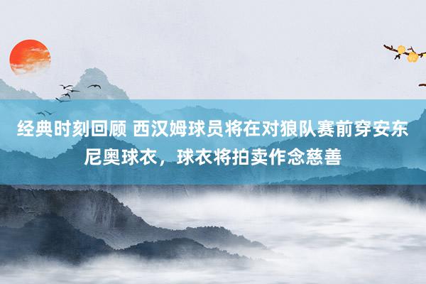 经典时刻回顾 西汉姆球员将在对狼队赛前穿安东尼奥球衣，球衣将拍卖作念慈善