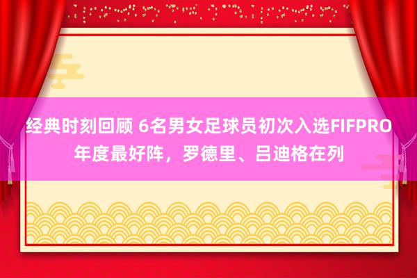 经典时刻回顾 6名男女足球员初次入选FIFPRO年度最好阵，罗德里、吕迪格在列