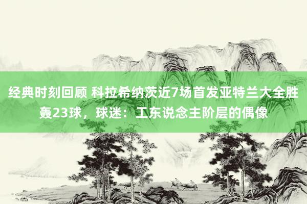 经典时刻回顾 科拉希纳茨近7场首发亚特兰大全胜轰23球，球迷：工东说念主阶层的偶像