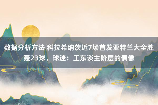 数据分析方法 科拉希纳茨近7场首发亚特兰大全胜轰23球，球迷：工东谈主阶层的偶像