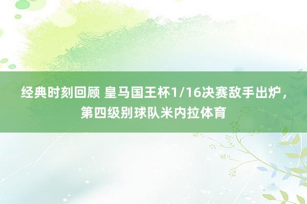 经典时刻回顾 皇马国王杯1/16决赛敌手出炉，第四级别球队米内拉体育