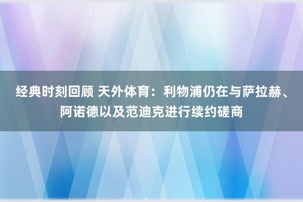 经典时刻回顾 天外体育：利物浦仍在与萨拉赫、阿诺德以及范迪克进行续约磋商