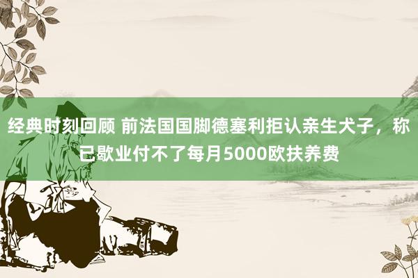 经典时刻回顾 前法国国脚德塞利拒认亲生犬子，称已歇业付不了每月5000欧扶养费