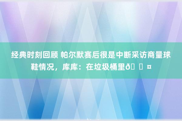 经典时刻回顾 帕尔默赛后很是中断采访商量球鞋情况，库库：在垃圾桶里😤