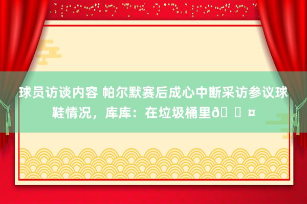 球员访谈内容 帕尔默赛后成心中断采访参议球鞋情况，库库：在垃圾桶里😤