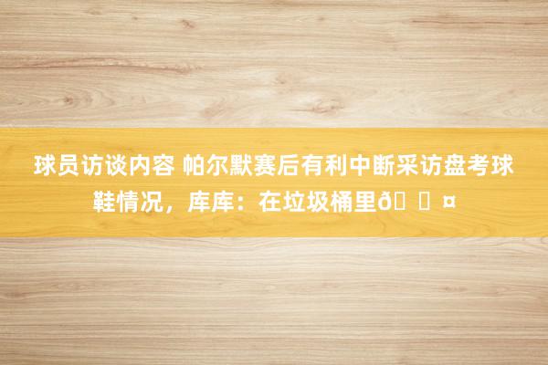 球员访谈内容 帕尔默赛后有利中断采访盘考球鞋情况，库库：在垃圾桶里😤