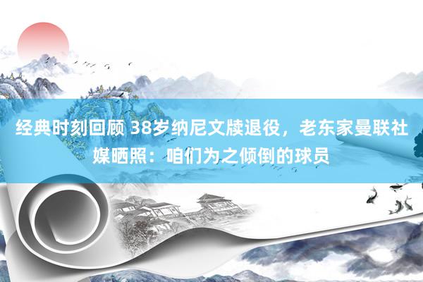 经典时刻回顾 38岁纳尼文牍退役，老东家曼联社媒晒照：咱们为之倾倒的球员