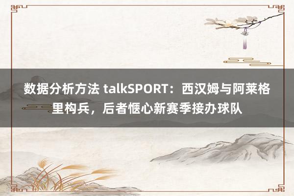 数据分析方法 talkSPORT：西汉姆与阿莱格里构兵，后者惬心新赛季接办球队