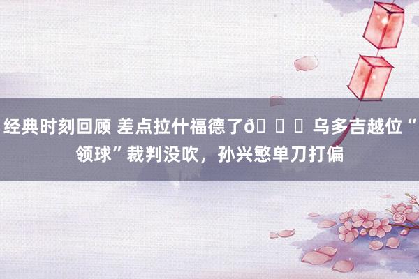 经典时刻回顾 差点拉什福德了😅乌多吉越位“领球”裁判没吹，孙兴慜单刀打偏