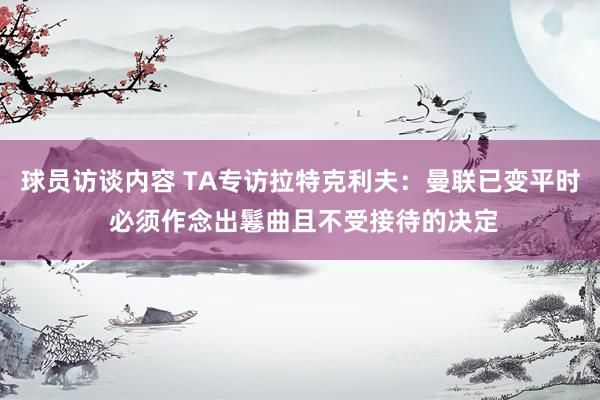 球员访谈内容 TA专访拉特克利夫：曼联已变平时 必须作念出鬈曲且不受接待的决定