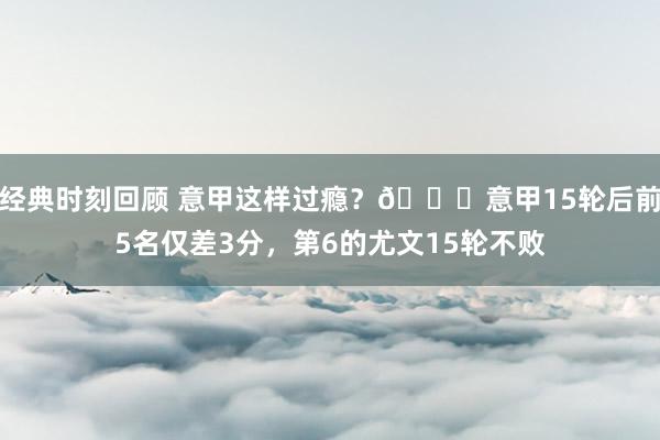 经典时刻回顾 意甲这样过瘾？😏意甲15轮后前5名仅差3分，第6的尤文15轮不败