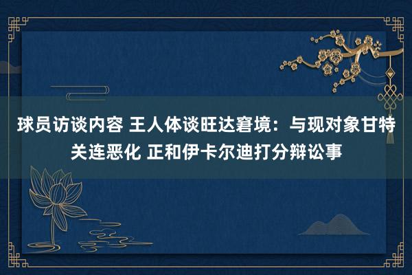 球员访谈内容 王人体谈旺达窘境：与现对象甘特关连恶化 正和伊卡尔迪打分辩讼事