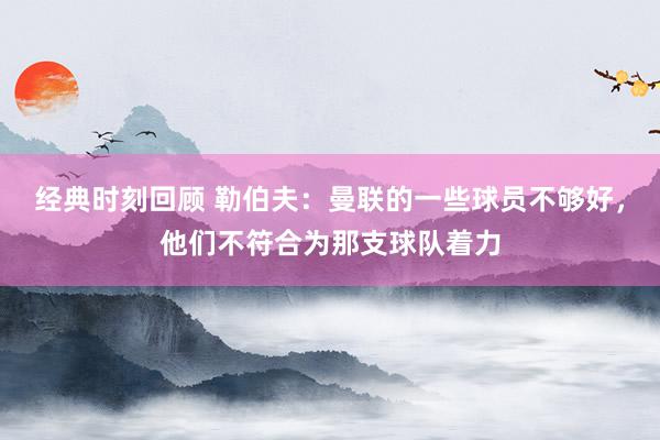 经典时刻回顾 勒伯夫：曼联的一些球员不够好，他们不符合为那支球队着力