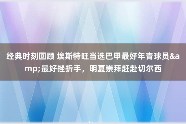 经典时刻回顾 埃斯特旺当选巴甲最好年青球员&最好挫折手，明夏崇拜赶赴切尔西