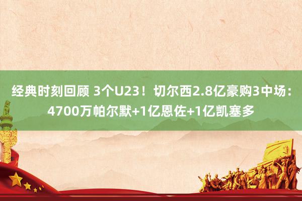 经典时刻回顾 3个U23！切尔西2.8亿豪购3中场：4700万帕尔默+1亿恩佐+1亿凯塞多