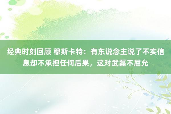 经典时刻回顾 穆斯卡特：有东说念主说了不实信息却不承担任何后果，这对武磊不屈允