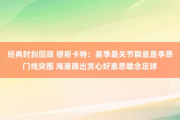 经典时刻回顾 穆斯卡特：赛季最关节瞬息是李昂门线突围 海港踢出赏心好意思瞻念足球